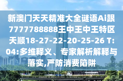 新澳門(mén)天天精準(zhǔn)大全謎語(yǔ)Ai跟7777788888王中王中王特區(qū)天順18-27-22-20-25-26 T:04:多維釋義、專(zhuān)家解析解釋與落實(shí),嚴(yán)防消費(fèi)陷阱