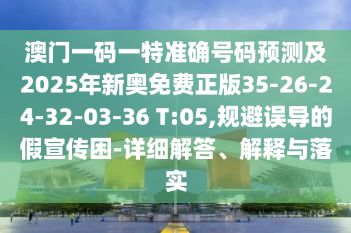 澳門(mén)一碼一特準(zhǔn)確號(hào)碼預(yù)測(cè)及2025年新奧免費(fèi)正版35-26-24-32-03-36 T:05,規(guī)避誤導(dǎo)的假宣傳困-詳細(xì)解答、解釋與落實(shí)