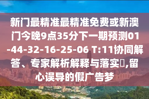 新門最精準(zhǔn)最精準(zhǔn)免費(fèi)或新澳門今晚9點(diǎn)35分下一期預(yù)測(cè)01-44-32-16-25-06 T:11協(xié)同解答、專家解析解釋與落實(shí)?,留心誤導(dǎo)的假?gòu)V告夢(mèng)