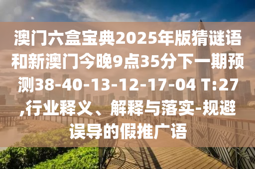 澳門六盒寶典2025年版猜謎語和新澳門今晚9點(diǎn)35分下一期預(yù)測38-40-13-12-17-04 T:27,行業(yè)釋義、解釋與落實(shí)-規(guī)避誤導(dǎo)的假推廣語