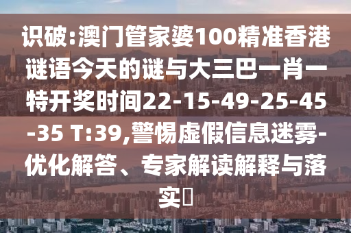 識(shí)破:澳門管家婆100精準(zhǔn)香港謎語今天的謎與大三巴一肖一特開獎(jiǎng)時(shí)間22-15-49-25-45-35 T:39,警惕虛假信息迷霧-優(yōu)化解答、專家解讀解釋與落實(shí)?