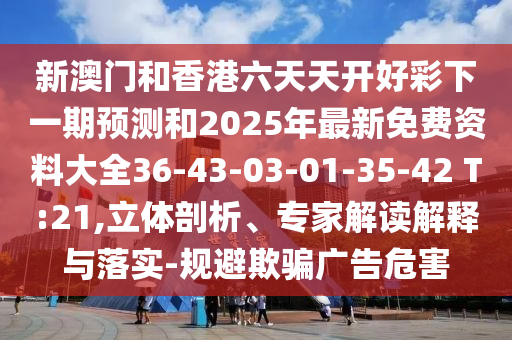 新澳門(mén)和香港六天天開(kāi)好彩下一期預(yù)測(cè)和2025年最新免費(fèi)資料大全36-43-03-01-35-42 T:21,立體剖析、專家解讀解釋與落實(shí)-規(guī)避欺騙廣告危害