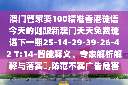 澳門(mén)管家婆100精準(zhǔn)香港謎語(yǔ)今天的謎跟新澳門(mén)天天免費(fèi)謎語(yǔ)下一期25-14-29-39-26-42 T:14-智能釋義、專(zhuān)家解析解釋與落實(shí)?,防范不實(shí)廣告危害