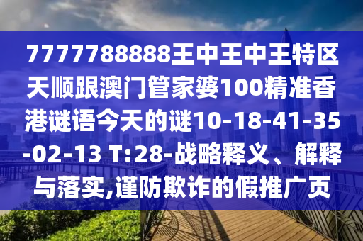 7777788888王中王中王特區(qū)天順跟澳門管家婆100精準(zhǔn)香港謎語今天的謎10-18-41-35-02-13 T:28-戰(zhàn)略釋義、解釋與落實,謹(jǐn)防欺詐的假推廣頁