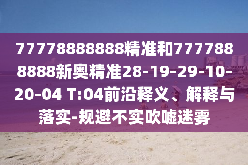 77778888888精準(zhǔn)和7777888888新奧精準(zhǔn)28-19-29-10-20-04 T:04前沿釋義、解釋與落實(shí)-規(guī)避不實(shí)吹噓迷霧
