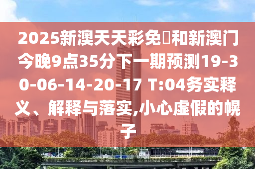 2025新澳天天彩免費(fèi)和新澳門(mén)今晚9點(diǎn)35分下一期預(yù)測(cè)19-30-06-14-20-17 T:04務(wù)實(shí)釋義、解釋與落實(shí),小心虛假的幌子