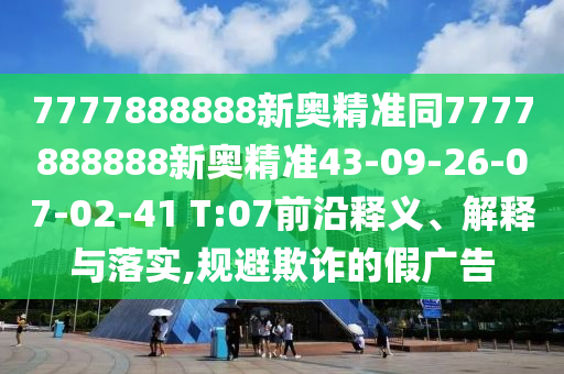 7777888888新奧精準(zhǔn)同7777888888新奧精準(zhǔn)43-09-26-07-02-41 T:07前沿釋義、解釋與落實(shí),規(guī)避欺詐的假?gòu)V告