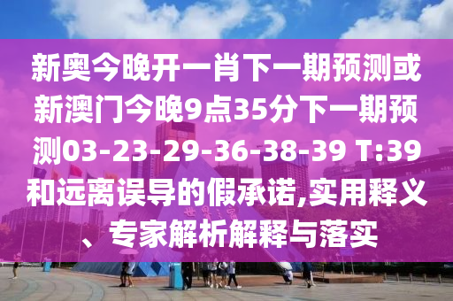 新奧今晚開一肖下一期預(yù)測或新澳門今晚9點35分下一期預(yù)測03-23-29-36-38-39 T:39和遠(yuǎn)離誤導(dǎo)的假承諾,實用釋義、專家解析解釋與落實