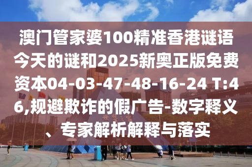 澳門管家婆100精準香港謎語今天的謎和2025新奧正版免費資本04-03-47-48-16-24 T:46,規(guī)避欺詐的假廣告-數字釋義、專家解析解釋與落實