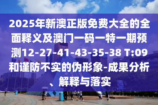 2025年新澳正版免費(fèi)大全的全面釋義及澳門一碼一特一期預(yù)測(cè)12-27-41-43-35-38 T:09和謹(jǐn)防不實(shí)的偽形象-成果分析、解釋與落實(shí)