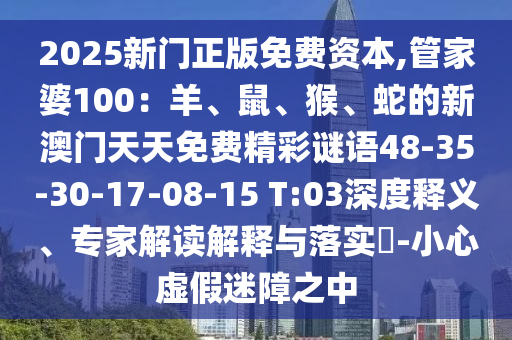 2025新門正版免費(fèi)資本,管家婆100：羊、鼠、猴、蛇的新澳門天天免費(fèi)精彩謎語48-35-30-17-08-15 T:03深度釋義、專家解讀解釋與落實(shí)?-小心虛假迷障之中