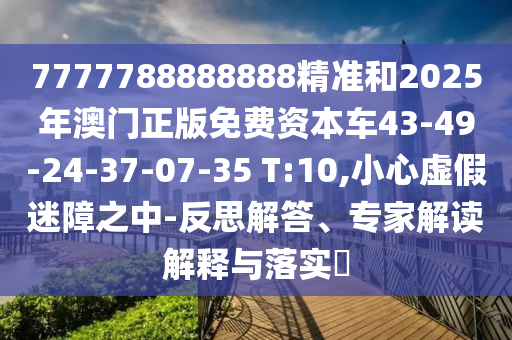 7777788888888精準(zhǔn)和2025年澳門(mén)正版免費(fèi)資本車(chē)43-49-24-37-07-35 T:10,小心虛假迷障之中-反思解答、專(zhuān)家解讀解釋與落實(shí)?