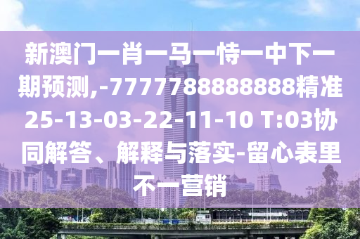 新澳門一肖一馬一恃一中下一期預(yù)測,-7777788888888精準(zhǔn)25-13-03-22-11-10 T:03協(xié)同解答、解釋與落實(shí)-留心表里不一營銷
