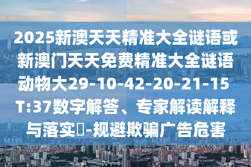 2025新澳天天精準大全謎語或新澳門天天免費精準大全謎語動物大29-10-42-20-21-15 T:37數(shù)字解答、專家解讀解釋與落實?-規(guī)避欺騙廣告危害