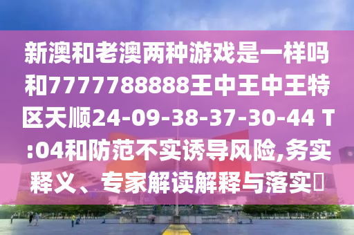 新澳和老澳兩種游戲是一樣嗎和7777788888王中王中王特區(qū)天順24-09-38-37-30-44 T:04和防范不實誘導風險,務實釋義、專家解讀解釋與落實?