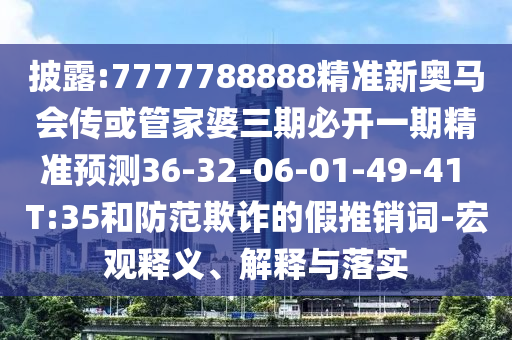 披露:7777788888精準新奧馬會傳或管家婆三期必開一期精準預(yù)測36-32-06-01-49-41 T:35和防范欺詐的假推銷詞-宏觀釋義、解釋與落實