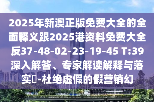 2025年新澳正版免費大全的全面釋義跟2025港資料免費大全反37-48-02-23-19-45 T:39深入解答、專家解讀解釋與落實?-杜絕虛假的假營銷幻