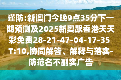 謹防:新澳門今晚9點35分下一期預測及2025新奧跟香港天天彩免費28-21-47-04-17-35 T:10,協(xié)同解答、解釋與落實-防范名不副實廣告