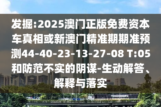發(fā)掘:2025澳門正版免費資本車真相或新澳門精準期期準預測44-40-23-13-27-08 T:05和防范不實的陰謀-生動解答、解釋與落實