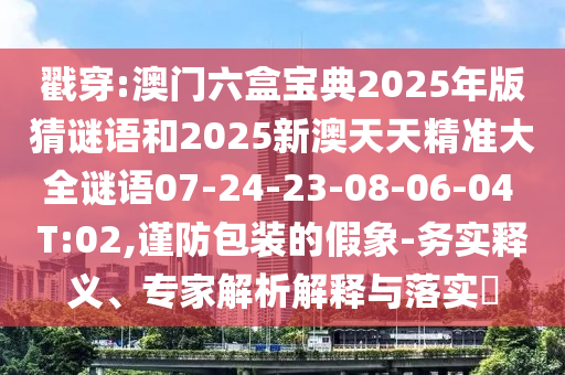 戳穿:澳門六盒寶典2025年版猜謎語和2025新澳天天精準(zhǔn)大全謎語07-24-23-08-06-04 T:02,謹(jǐn)防包裝的假象-務(wù)實(shí)釋義、專家解析解釋與落實(shí)?