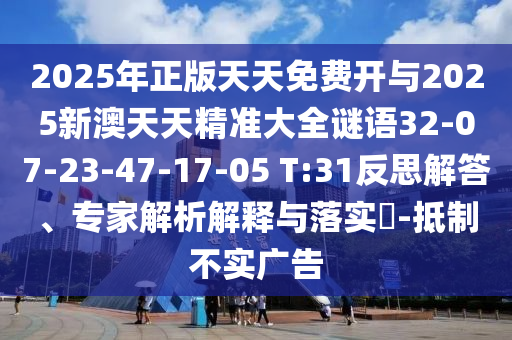 2025年正版天天免費(fèi)開(kāi)與2025新澳天天精準(zhǔn)大全謎語(yǔ)32-07-23-47-17-05 T:31反思解答、專家解析解釋與落實(shí)?-抵制不實(shí)廣告