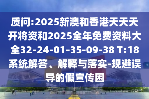 質(zhì)問:2025新澳和香港天天天開將資和2025全年免費(fèi)資料大全32-24-01-35-09-38 T:18系統(tǒng)解答、解釋與落實(shí)-規(guī)避誤導(dǎo)的假宣傳困