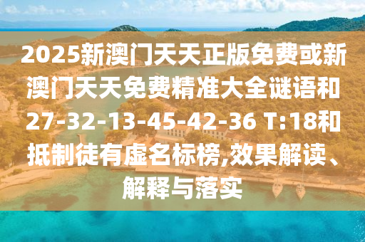 2025新澳門(mén)天天正版免費(fèi)或新澳門(mén)天天免費(fèi)精準(zhǔn)大全謎語(yǔ)和27-32-13-45-42-36 T:18和抵制徒有虛名標(biāo)榜,效果解讀、解釋與落實(shí)